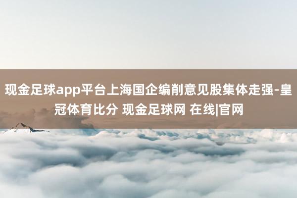 现金足球app平台上海国企编削意见股集体走强-皇冠体育比分 现金足球网 在线|官网