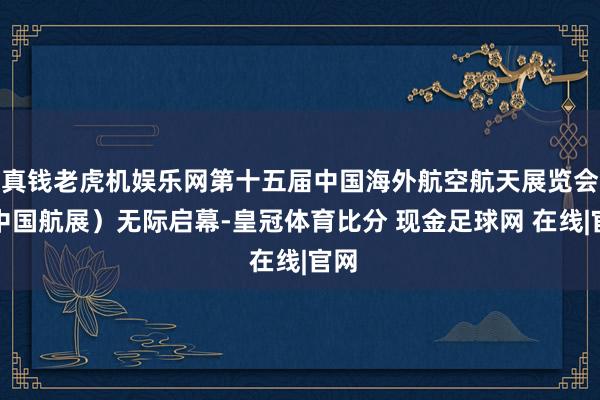 真钱老虎机娱乐网第十五届中国海外航空航天展览会（中国航展）无际启幕-皇冠体育比分 现金足球网 在线|官网