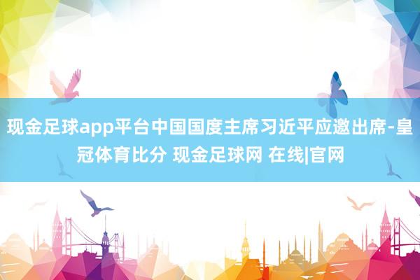 现金足球app平台中国国度主席习近平应邀出席-皇冠体育比分 现金足球网 在线|官网