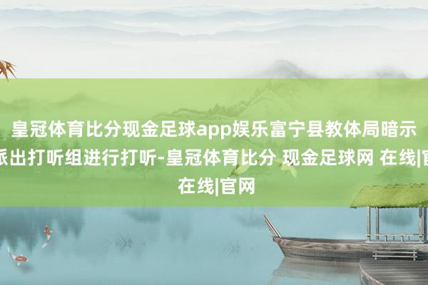 皇冠体育比分现金足球app娱乐富宁县教体局暗示已派出打听组进行打听-皇冠体育比分 现金足球网 在线|官网