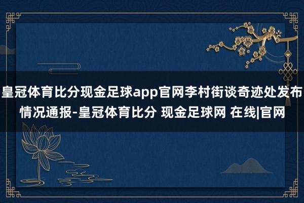 皇冠体育比分现金足球app官网李村街谈奇迹处发布情况通报-皇冠体育比分 现金足球网 在线|官网