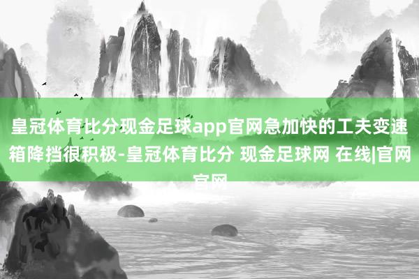 皇冠体育比分现金足球app官网急加快的工夫变速箱降挡很积极-皇冠体育比分 现金足球网 在线|官网