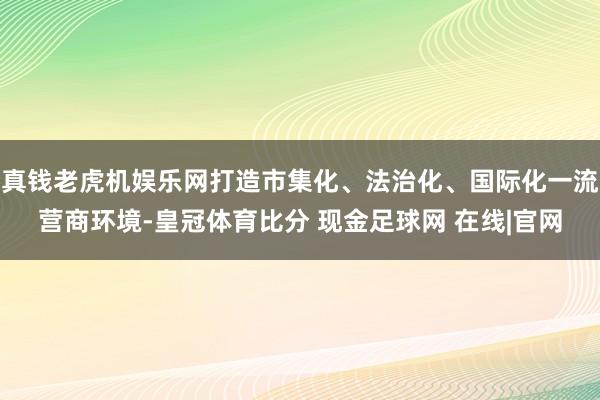 真钱老虎机娱乐网打造市集化、法治化、国际化一流营商环境-皇冠体育比分 现金足球网 在线|官网