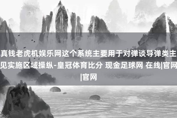 真钱老虎机娱乐网这个系统主要用于对弹谈导弹类主见实施区域操纵-皇冠体育比分 现金足球网 在线|官网