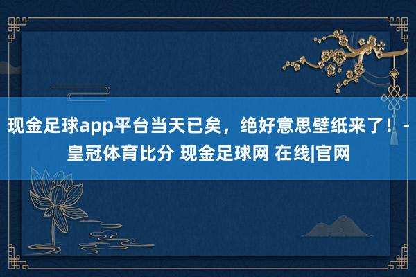 现金足球app平台当天已矣，绝好意思壁纸来了！-皇冠体育比分 现金足球网 在线|官网