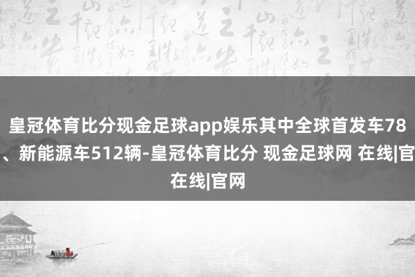 皇冠体育比分现金足球app娱乐其中全球首发车78辆、新能源车512辆-皇冠体育比分 现金足球网 在线|官网