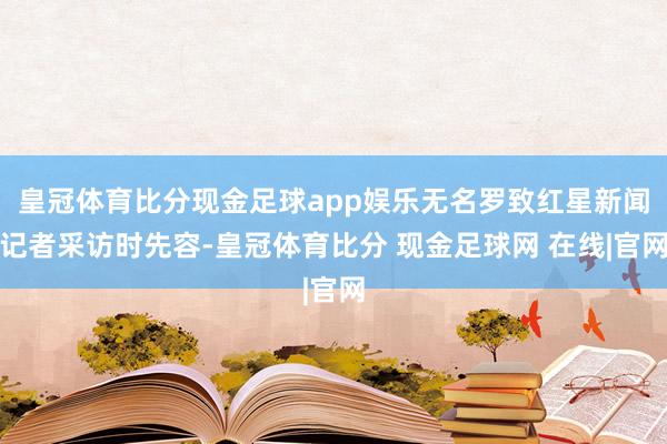 皇冠体育比分现金足球app娱乐无名罗致红星新闻记者采访时先容-皇冠体育比分 现金足球网 在线|官网