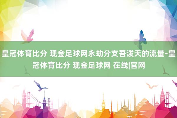 皇冠体育比分 现金足球网永劫分支吾泼天的流量-皇冠体育比分 现金足球网 在线|官网