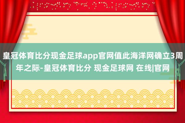 皇冠体育比分现金足球app官网值此海洋网确立3周年之际-皇冠体育比分 现金足球网 在线|官网