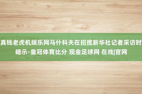 真钱老虎机娱乐网马什科夫在招揽新华社记者采访时暗示-皇冠体育比分 现金足球网 在线|官网