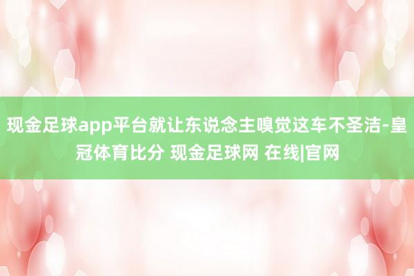 现金足球app平台就让东说念主嗅觉这车不圣洁-皇冠体育比分 现金足球网 在线|官网