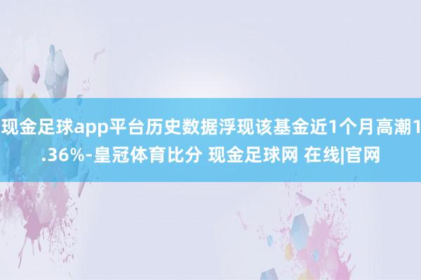 现金足球app平台历史数据浮现该基金近1个月高潮1.36%-皇冠体育比分 现金足球网 在线|官网