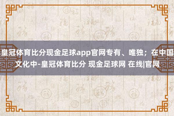 皇冠体育比分现金足球app官网专有、唯独；在中国文化中-皇冠体育比分 现金足球网 在线|官网