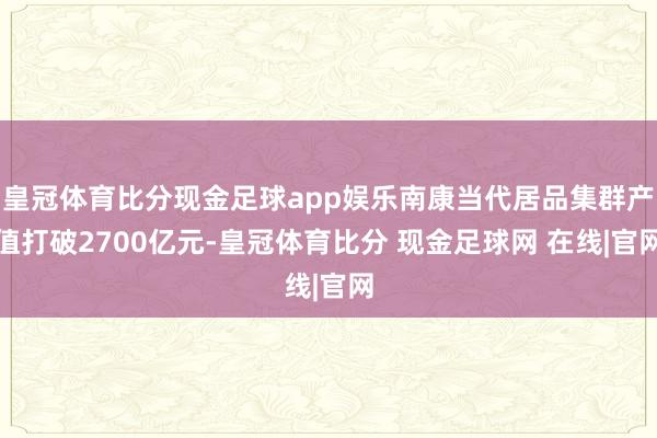 皇冠体育比分现金足球app娱乐南康当代居品集群产值打破2700亿元-皇冠体育比分 现金足球网 在线|官网