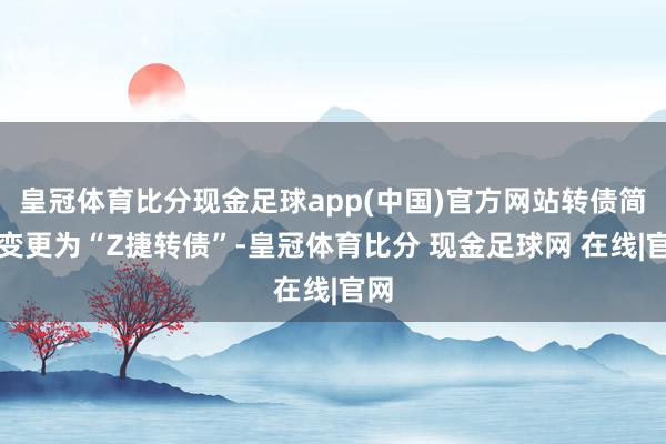 皇冠体育比分现金足球app(中国)官方网站转债简称变更为“Z捷转债”-皇冠体育比分 现金足球网 在线|官网