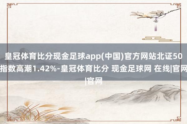 皇冠体育比分现金足球app(中国)官方网站北证50指数高潮1.42%-皇冠体育比分 现金足球网 在线|官网