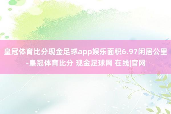 皇冠体育比分现金足球app娱乐面积6.97闲居公里-皇冠体育比分 现金足球网 在线|官网