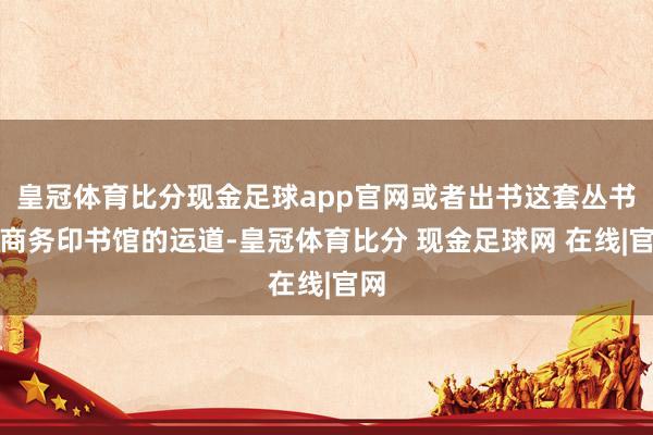 皇冠体育比分现金足球app官网或者出书这套丛书是商务印书馆的运道-皇冠体育比分 现金足球网 在线|官网