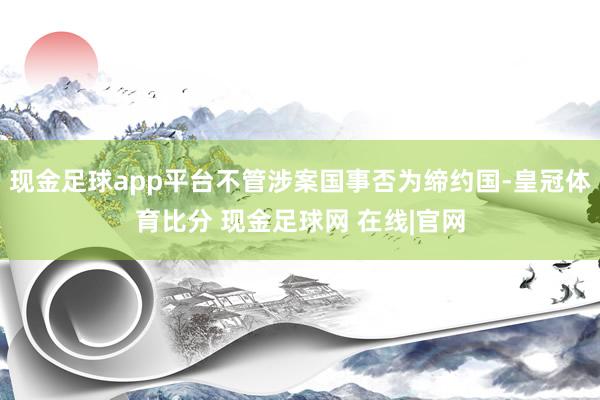 现金足球app平台不管涉案国事否为缔约国-皇冠体育比分 现金足球网 在线|官网