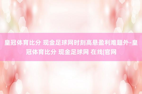 皇冠体育比分 现金足球网时刻高悬　　盈利难题外-皇冠体育比分 现金足球网 在线|官网