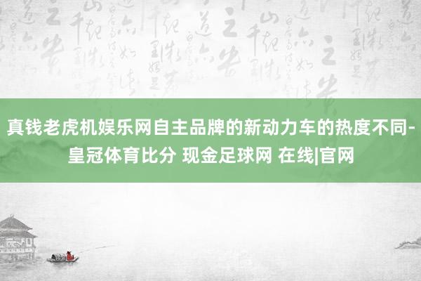 真钱老虎机娱乐网自主品牌的新动力车的热度不同-皇冠体育比分 现金足球网 在线|官网