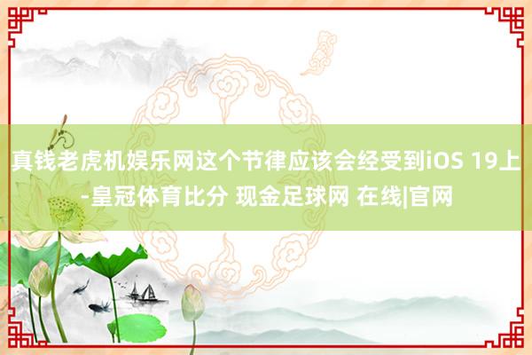 真钱老虎机娱乐网这个节律应该会经受到iOS 19上-皇冠体育比分 现金足球网 在线|官网