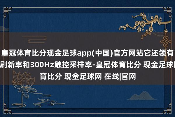 皇冠体育比分现金足球app(中国)官方网站它还领有120Hz屏幕刷新率和300Hz触控采样率-皇冠体育比分 现金足球网 在线|官网