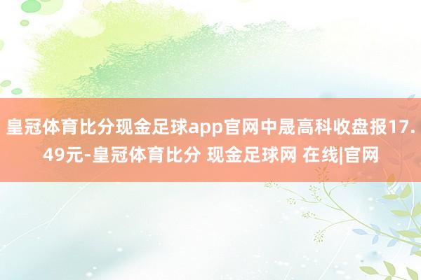 皇冠体育比分现金足球app官网中晟高科收盘报17.49元-皇冠体育比分 现金足球网 在线|官网