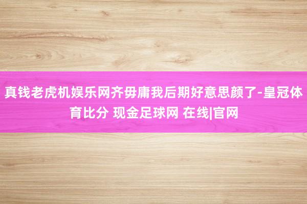 真钱老虎机娱乐网齐毋庸我后期好意思颜了-皇冠体育比分 现金足球网 在线|官网