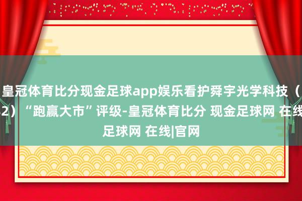 皇冠体育比分现金足球app娱乐看护舜宇光学科技（02382）“跑赢大市”评级-皇冠体育比分 现金足球网 在线|官网