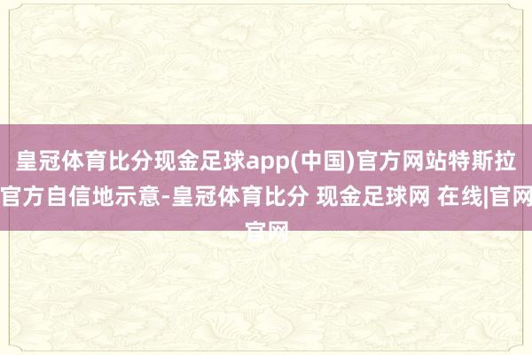 皇冠体育比分现金足球app(中国)官方网站特斯拉官方自信地示意-皇冠体育比分 现金足球网 在线|官网