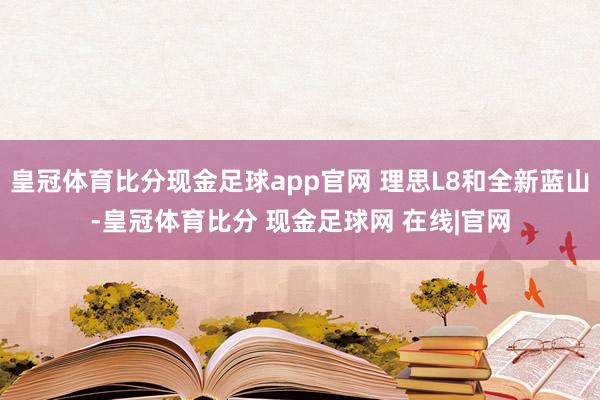 皇冠体育比分现金足球app官网 理思L8和全新蓝山-皇冠体育比分 现金足球网 在线|官网