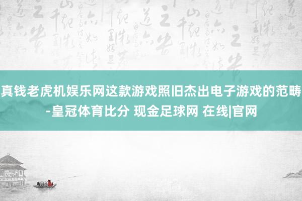 真钱老虎机娱乐网这款游戏照旧杰出电子游戏的范畴-皇冠体育比分 现金足球网 在线|官网