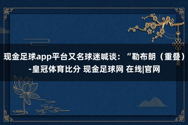 现金足球app平台又名球迷喊谈：“勒布朗（重叠）-皇冠体育比分 现金足球网 在线|官网