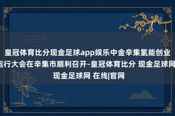 皇冠体育比分现金足球app娱乐中金辛集氢能创业投资基金运行大会在辛集市顺利召开-皇冠体育比分 现金足球网 在线|官网