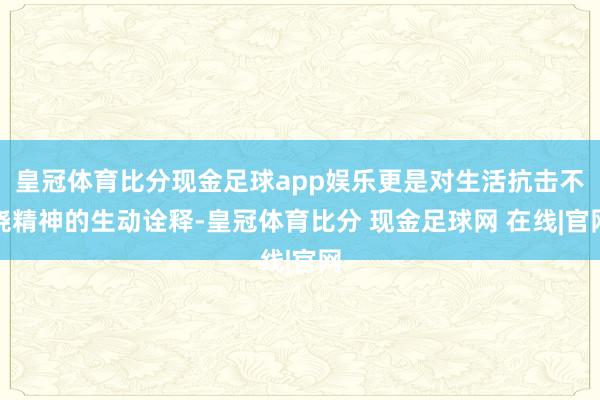 皇冠体育比分现金足球app娱乐更是对生活抗击不挠精神的生动诠释-皇冠体育比分 现金足球网 在线|官网