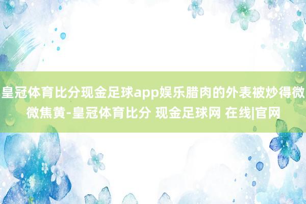 皇冠体育比分现金足球app娱乐腊肉的外表被炒得微微焦黄-皇冠体育比分 现金足球网 在线|官网