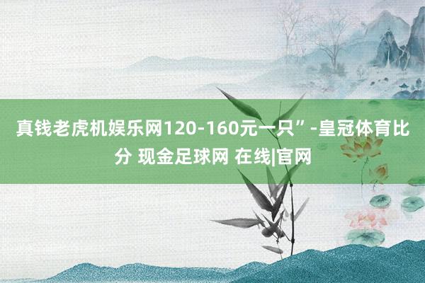 真钱老虎机娱乐网120-160元一只”-皇冠体育比分 现金足球网 在线|官网