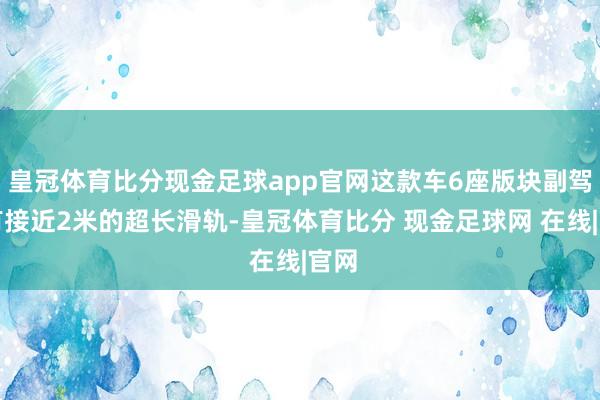 皇冠体育比分现金足球app官网这款车6座版块副驾领有接近2米的超长滑轨-皇冠体育比分 现金足球网 在线|官网