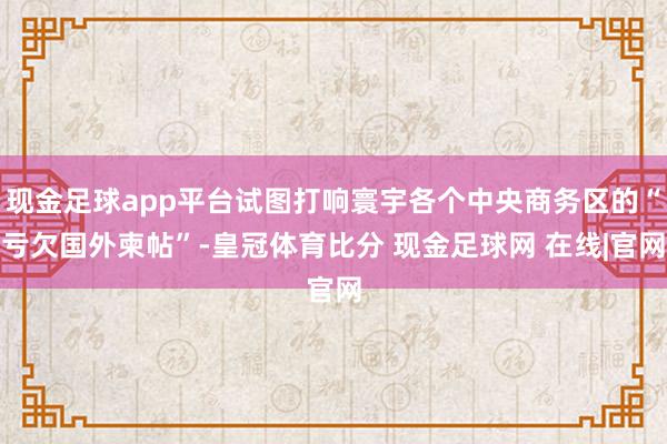 现金足球app平台试图打响寰宇各个中央商务区的“亏欠国外柬帖”-皇冠体育比分 现金足球网 在线|官网