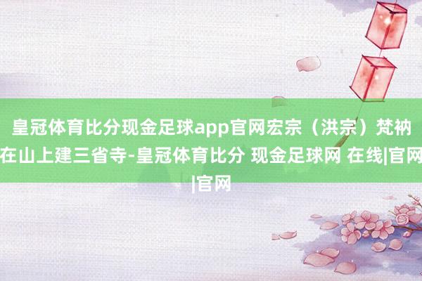 皇冠体育比分现金足球app官网宏宗（洪宗）梵衲在山上建三省寺-皇冠体育比分 现金足球网 在线|官网