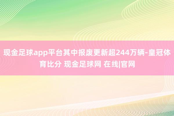 现金足球app平台其中报废更新超244万辆-皇冠体育比分 现金足球网 在线|官网