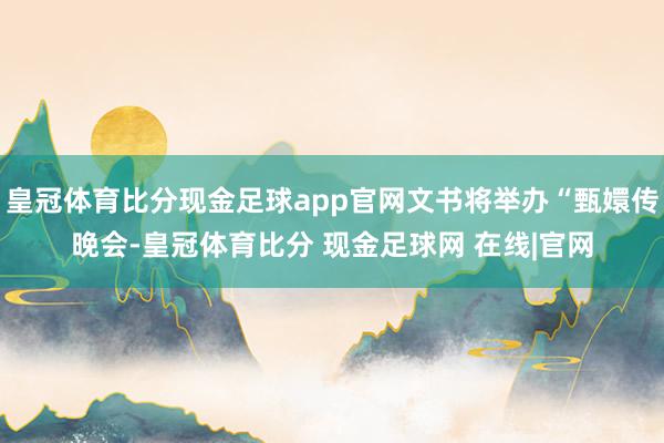 皇冠体育比分现金足球app官网文书将举办“甄嬛传晚会-皇冠体育比分 现金足球网 在线|官网