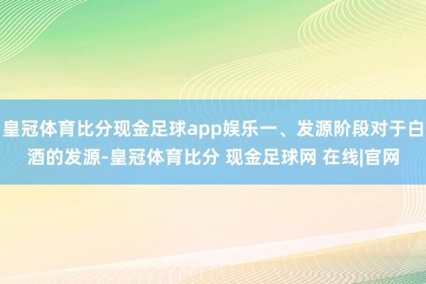 皇冠体育比分现金足球app娱乐一、发源阶段对于白酒的发源-皇冠体育比分 现金足球网 在线|官网