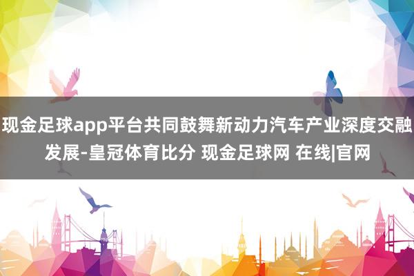 现金足球app平台共同鼓舞新动力汽车产业深度交融发展-皇冠体育比分 现金足球网 在线|官网