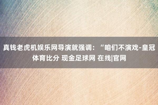 真钱老虎机娱乐网导演就强调：“咱们不演戏-皇冠体育比分 现金足球网 在线|官网