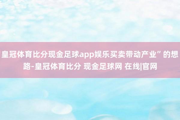 皇冠体育比分现金足球app娱乐买卖带动产业”的想路-皇冠体育比分 现金足球网 在线|官网