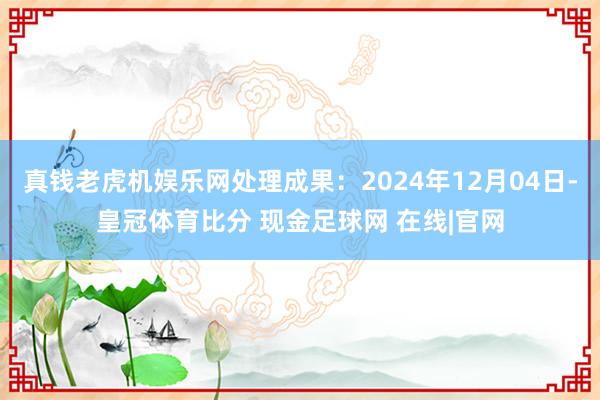 真钱老虎机娱乐网处理成果：2024年12月04日-皇冠体育比分 现金足球网 在线|官网