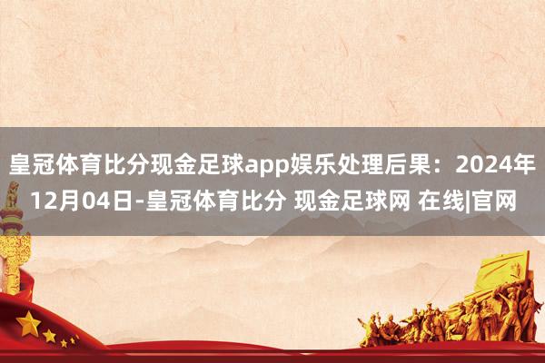 皇冠体育比分现金足球app娱乐处理后果：2024年12月04日-皇冠体育比分 现金足球网 在线|官网