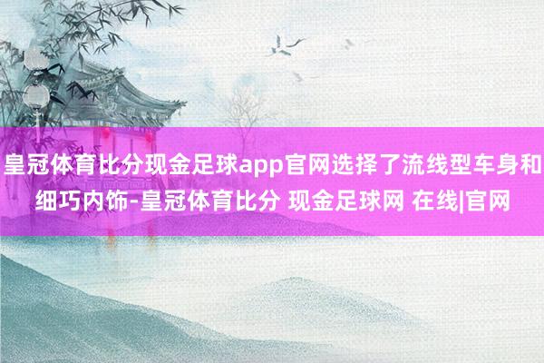 皇冠体育比分现金足球app官网选择了流线型车身和细巧内饰-皇冠体育比分 现金足球网 在线|官网